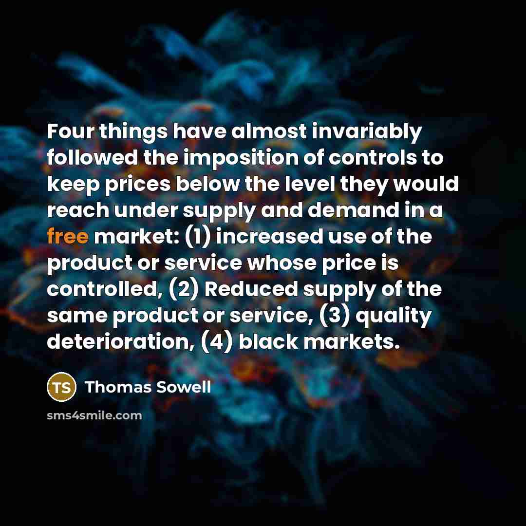 “Four things have almost invariably followed the imposition of controls to keep prices below the level they would reach under supply and demand in a free market: (1) increased use of the product or service whose price is controlled, (2) Reduced supply of the same product or service, (3) quality…” quote by Thomas Sowell
