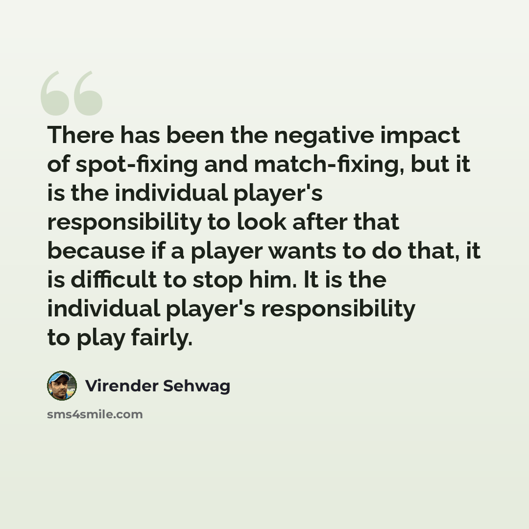 “There has been the negative impact of spot-fixing and match-fixing, but it is the individual player's responsibility to look after that because if a player wants to do that, it is difficult to stop him. It is the individual player's responsibility to play fairly.” quote by Virender Sehwag