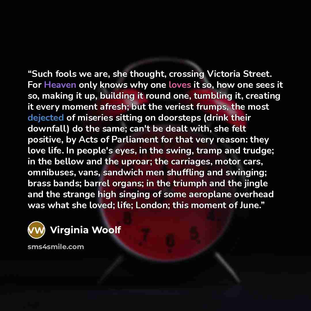 “Such fools we are, she thought, crossing Victoria Street. For Heaven only knows why one loves it so, how one sees it so, making it up, building it round one, tumbling it, creating it every moment afresh; but the veriest frumps, the most dejected of miseries sitting on doorsteps (drink their…” quote by Virginia Woolf