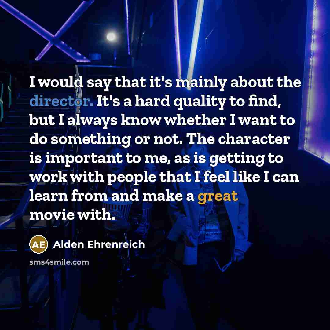 “I would say that it's mainly about the director. It's a hard quality to find, but I always know whether I want to do something or not. The character is important to me, as is getting to work with people that I feel like I can learn from and make a great movie with.” quote by Alden Ehrenreich