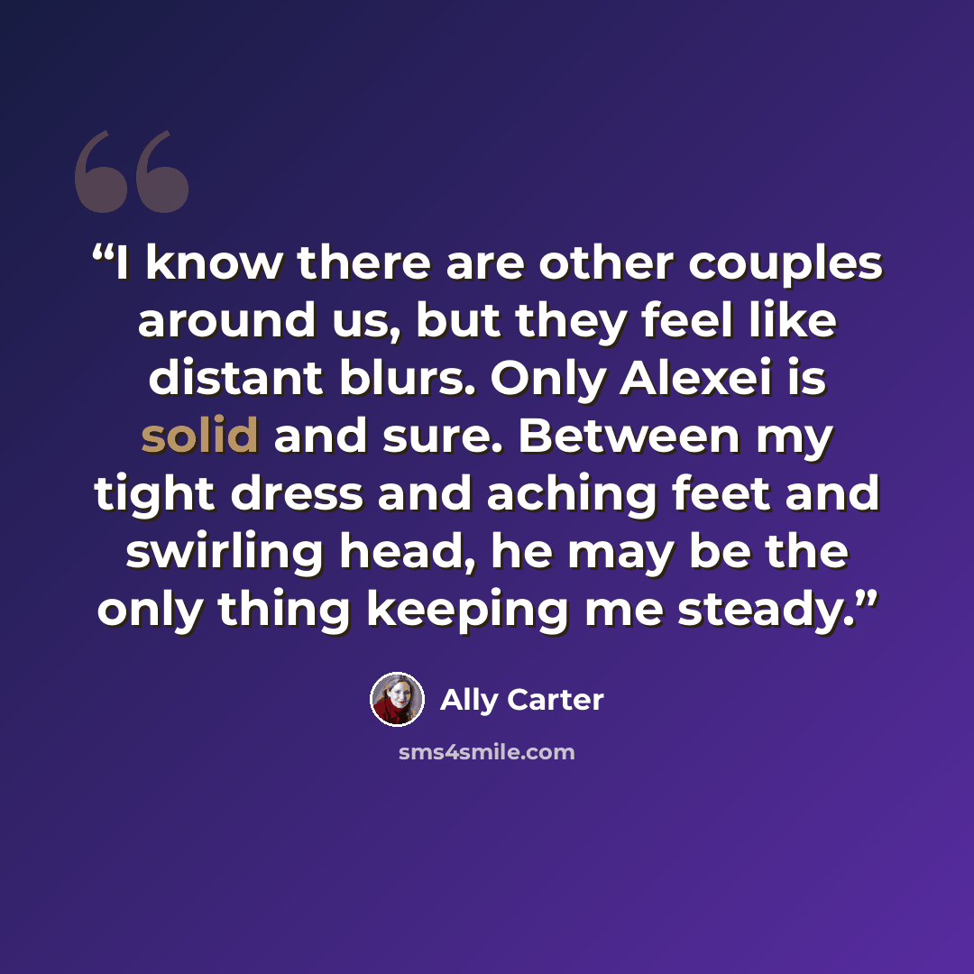 “I know there are other couples around us, but they feel like distant blurs. Only Alexei is solid and sure. Between my tight dress and aching feet and swirling head, he may be the only thing keeping me steady.” quote by Ally Carter