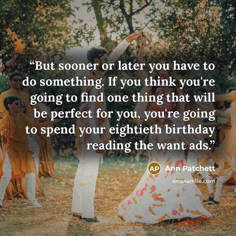 “But sooner or later you have to do something. If you think you're going to find one thing that will be perfect for you, you're going to spend your eightieth birthday reading the want ads.” quote by Ann Patchett