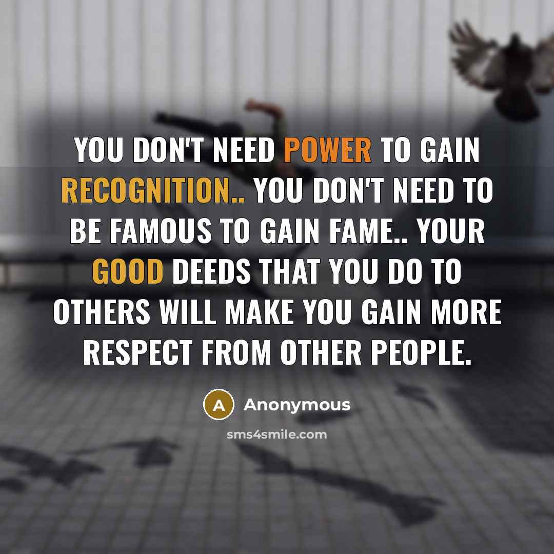 “You don't need power to gain recognition.. You don't need to be famous to gain fame.. Your good deeds that you do to others will make you gain more respect from other people.” quote by Anonymous