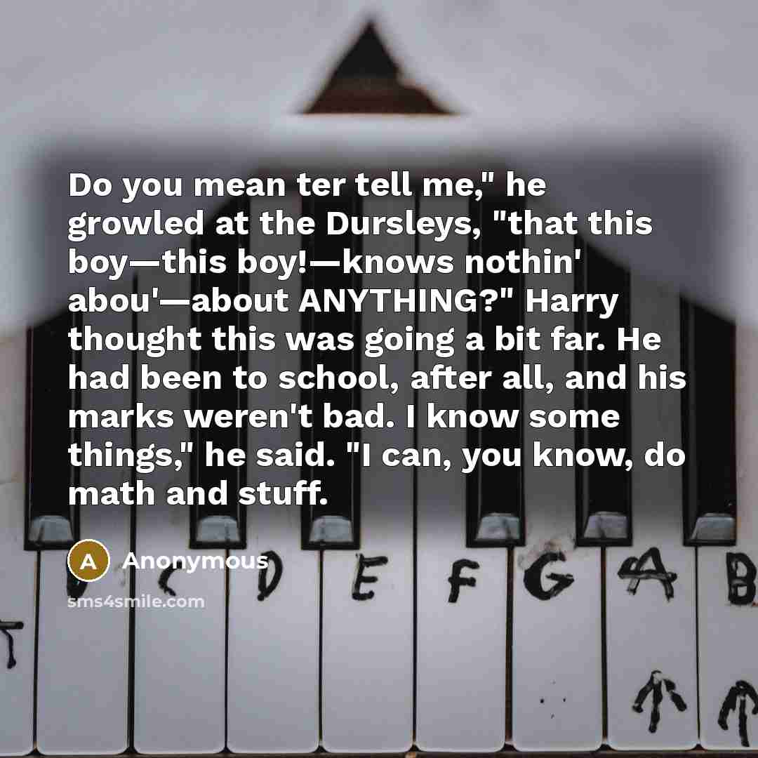 “Do you mean ter tell me," he growled at the Dursleys, "that this boy—this boy!—knows nothin' abou'—about ANYTHING?" Harry thought this was going a bit far. He had been to school, after all, and his marks weren't bad. I know some things," he said. "I can, you know, do math and stuff.” quote by Anonymous