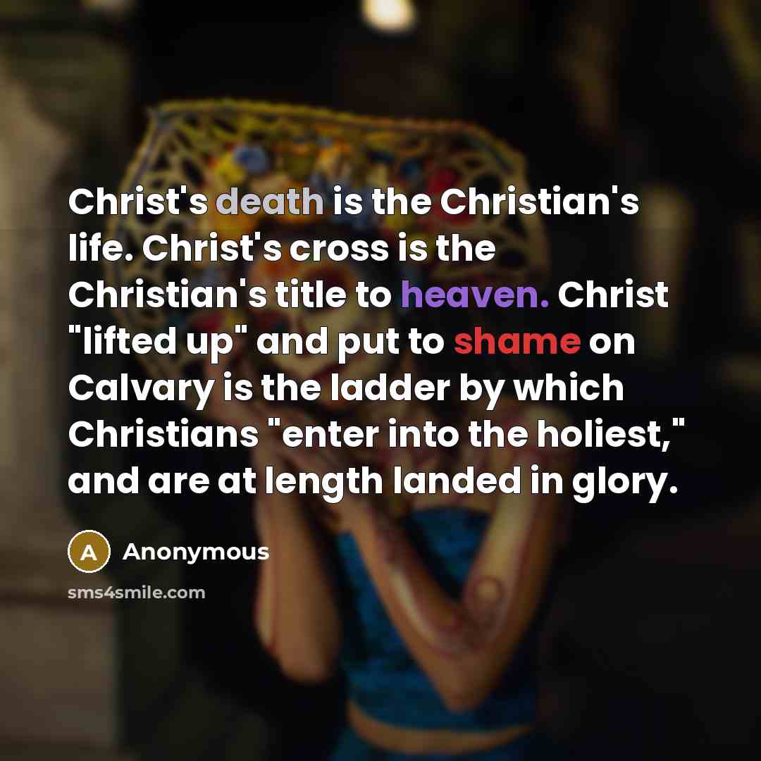 “Christ's death is the Christian's life. Christ's cross is the Christian's title to heaven. Christ "lifted up" and put to shame on Calvary is the ladder by which Christians "enter into the holiest," and are at length landed in glory.” quote by Anonymous