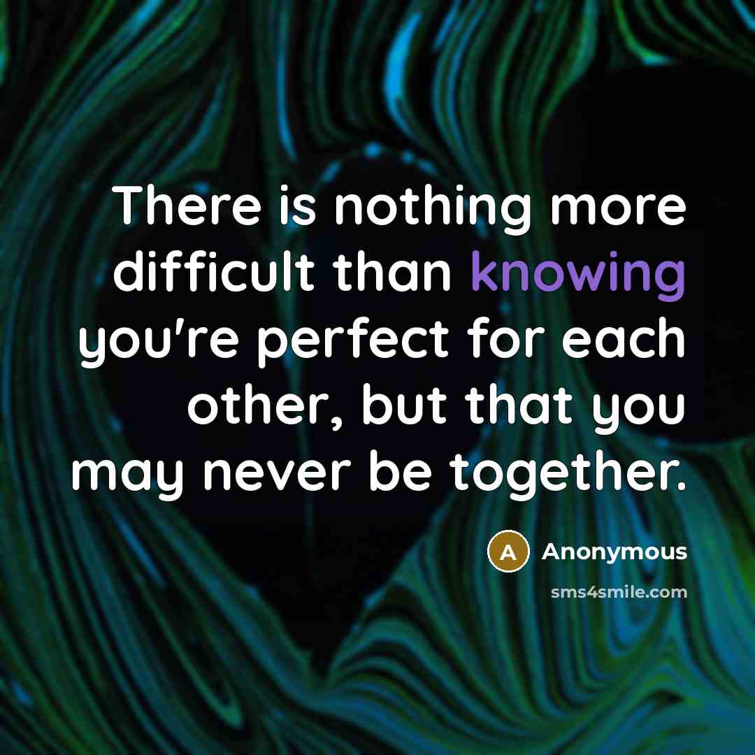 “There is nothing more difficult than knowing you're perfect for each other, but that you may never be together.” quote by Anonymous