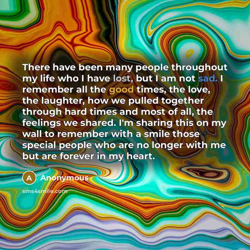 “There have been many people throughout my life who I have lost, but I am not sad. I remember all the good times, the love, the laughter, how we pulled together through hard times and most of all, the feelings we shared. I'm sharing this on my wall to remember with a smile those special people who…” quote by Anonymous