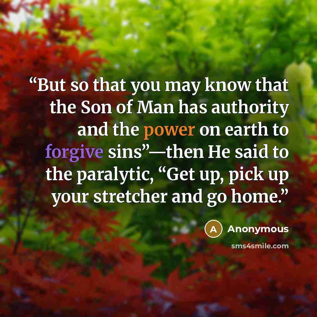“But so that you may know that the Son of Man has authority and the power on earth to forgive sins”—then He said to the paralytic, “Get up, pick up your stretcher and go home.” quote by Anonymous