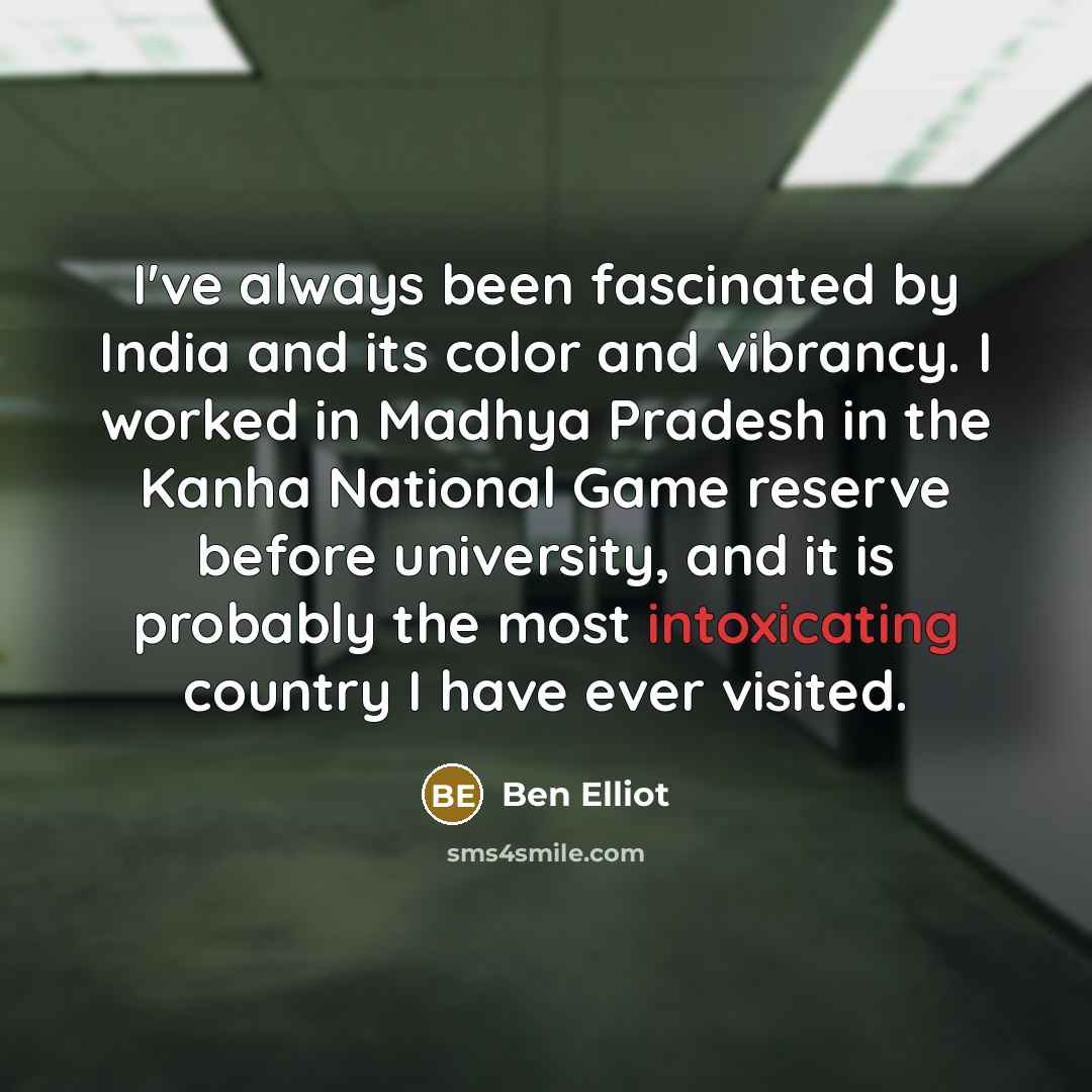 “I've always been fascinated by India and its color and vibrancy. I worked in Madhya Pradesh in the Kanha National Game reserve before university, and it is probably the most intoxicating country I have ever visited.” quote by Ben Elliot