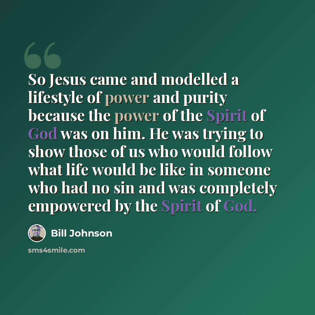 “So Jesus came and modelled a lifestyle of power and purity because the power of the Spirit of God was on him. He was trying to show those of us who would follow what life would be like in someone who had no sin and was completely empowered by the Spirit of God.” quote by Bill Johnson