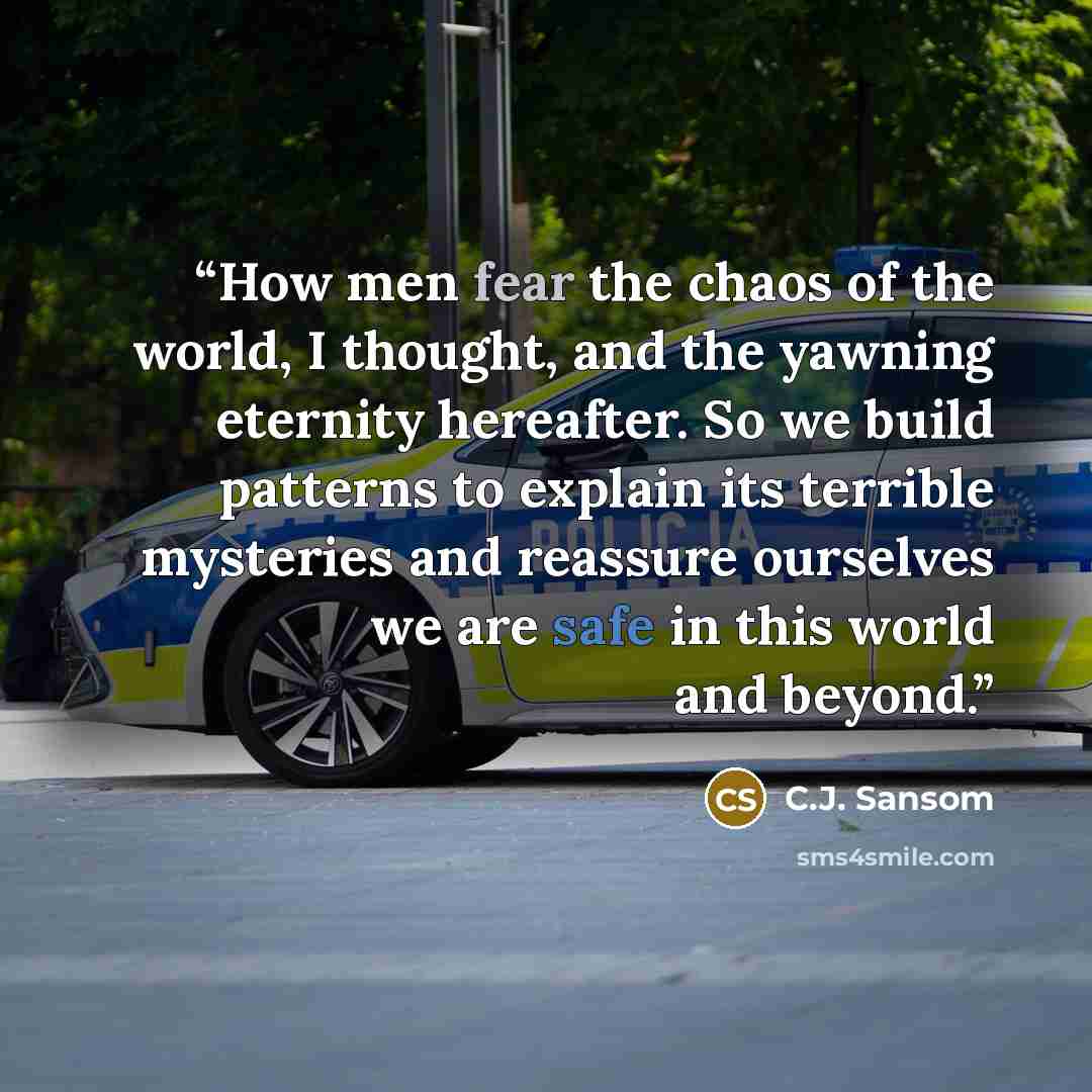 “How men fear the chaos of the world, I thought, and the yawning eternity hereafter. So we build patterns to explain its terrible mysteries and reassure ourselves we are safe in this world and beyond.” quote by C.J. Sansom