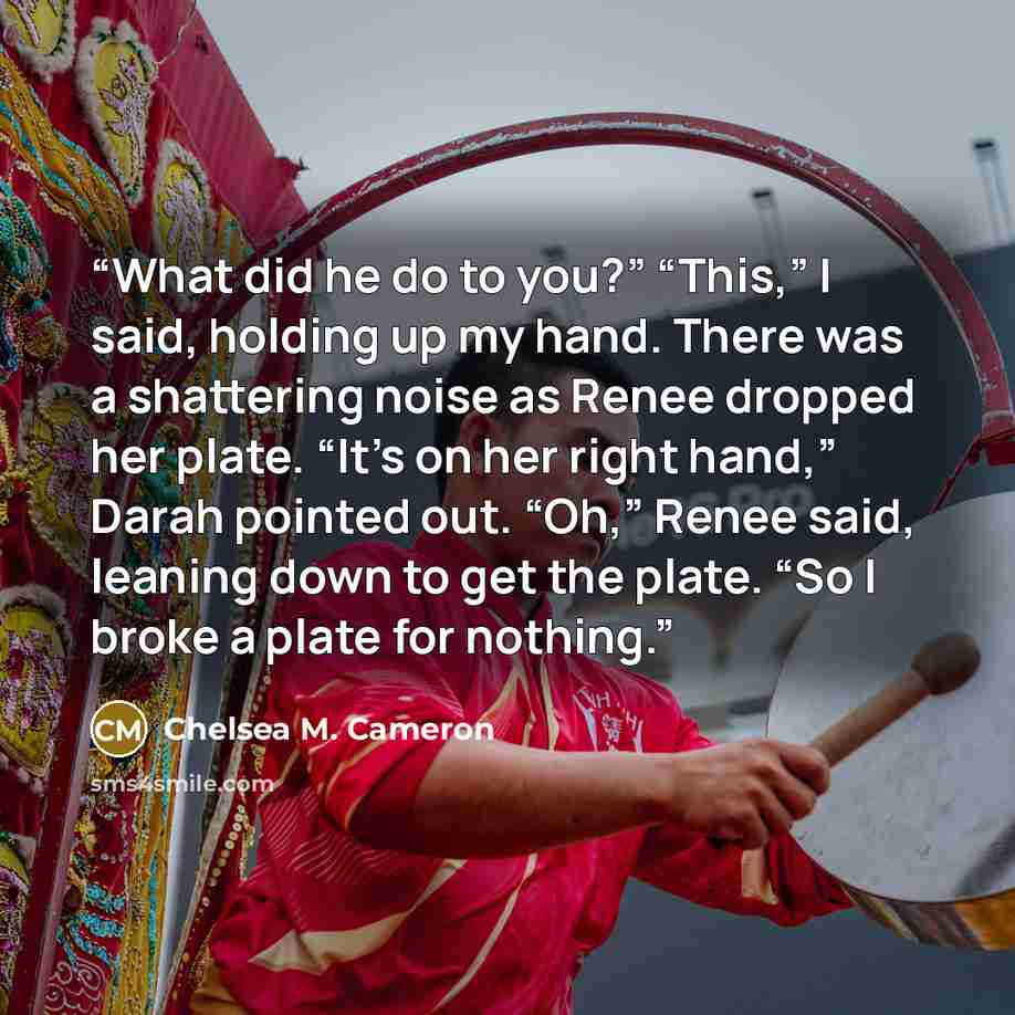 “What did he do to you?” “This,” I said, holding up my hand. There was a shattering noise as Renee dropped her plate. “It’s on her right hand,” Darah pointed out. “Oh,” Renee said, leaning down to get the plate. “So I broke a plate for nothing.” quote by Chelsea M. Cameron