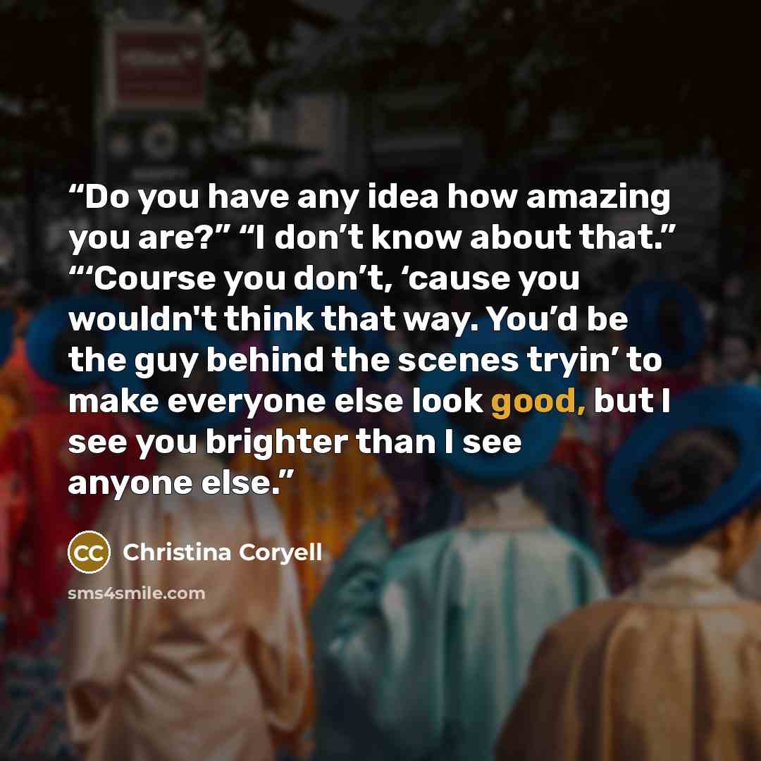 “Do you have any idea how amazing you are?” “I don’t know about that.” “‘Course you don’t, ‘cause you wouldn't think that way. You’d be the guy behind the scenes tryin’ to make everyone else look good, but I see you brighter than I see anyone else.” quote by Christina Coryell