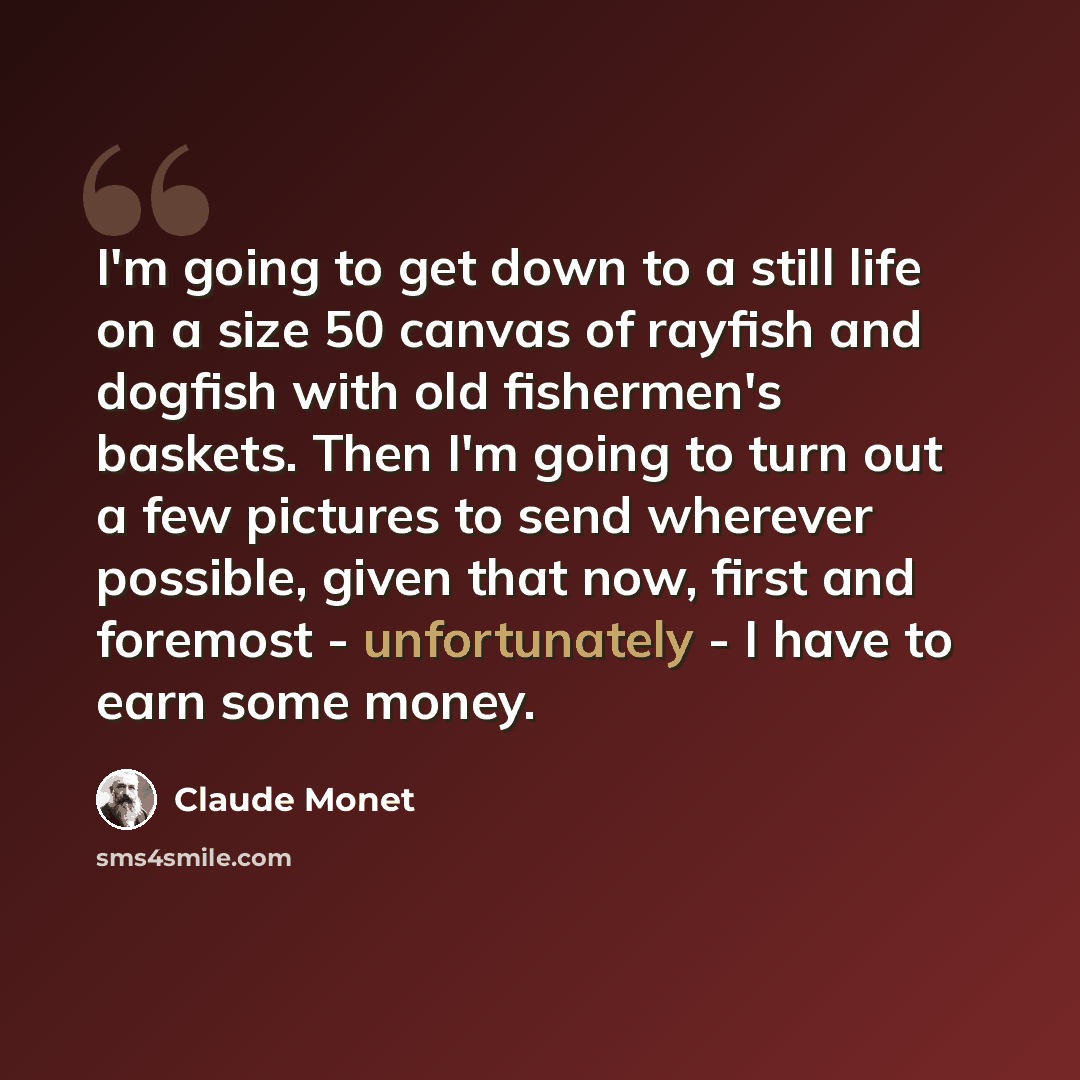 “I'm going to get down to a still life on a size 50 canvas of rayfish and dogfish with old fishermen's baskets. Then I'm going to turn out a few pictures to send wherever possible, given that now, first and foremost - unfortunately - I have to earn some money.” quote by Claude Monet
