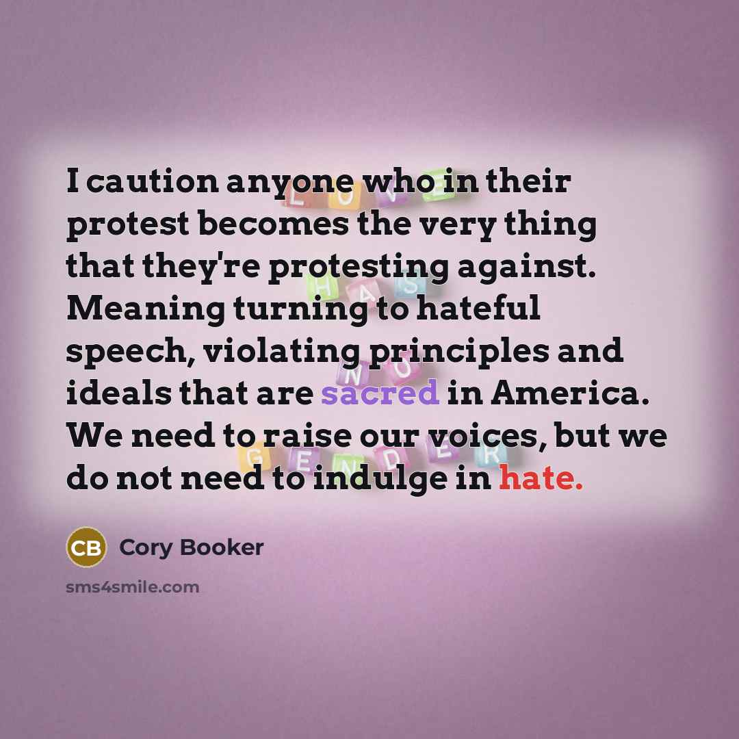 “I caution anyone who in their protest becomes the very thing that they're protesting against. Meaning turning to hateful speech, violating principles and ideals that are sacred in America. We need to raise our voices, but we do not need to indulge in hate.” quote by Cory Booker