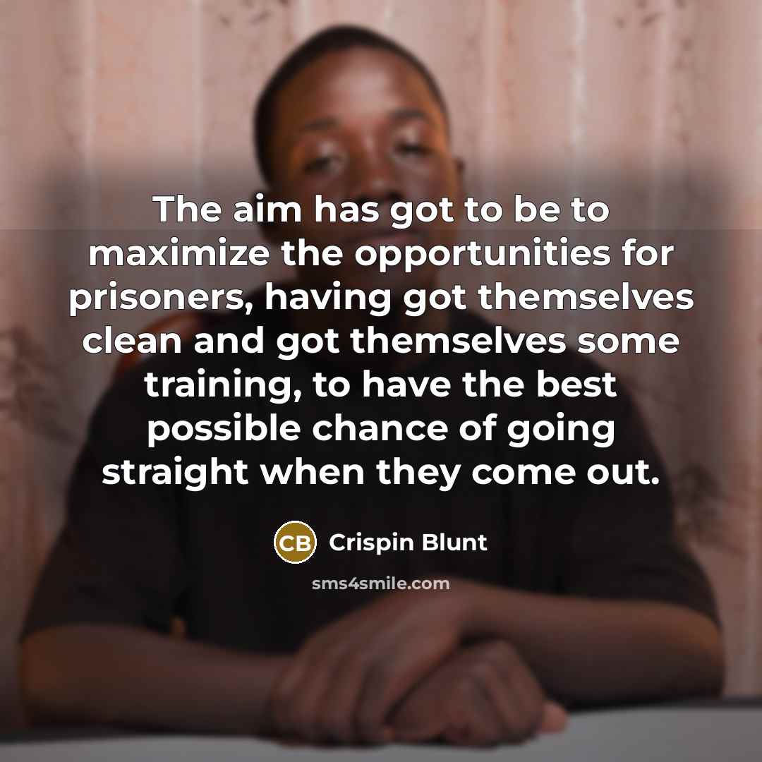 “The aim has got to be to maximize the opportunities for prisoners, having got themselves clean and got themselves some training, to have the best possible chance of going straight when they come out.” quote by Crispin Blunt