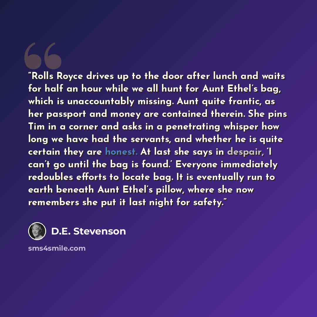 “Rolls Royce drives up to the door after lunch and waits for half an hour while we all hunt for Aunt Ethel’s bag, which is unaccountably missing. Aunt quite frantic, as her passport and money are contained therein. She pins Tim in a corner and asks in a penetrating whisper how long we have had the…” quote by D.E. Stevenson