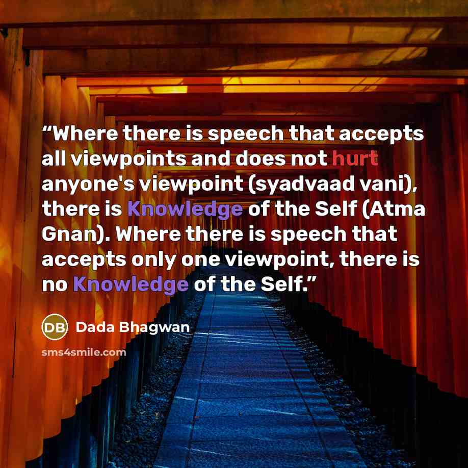 “Where there is speech that accepts all viewpoints and does not hurt anyone's viewpoint (syadvaad vani), there is Knowledge of the Self (Atma Gnan). Where there is speech that accepts only one viewpoint, there is no Knowledge of the Self.” quote by Dada Bhagwan