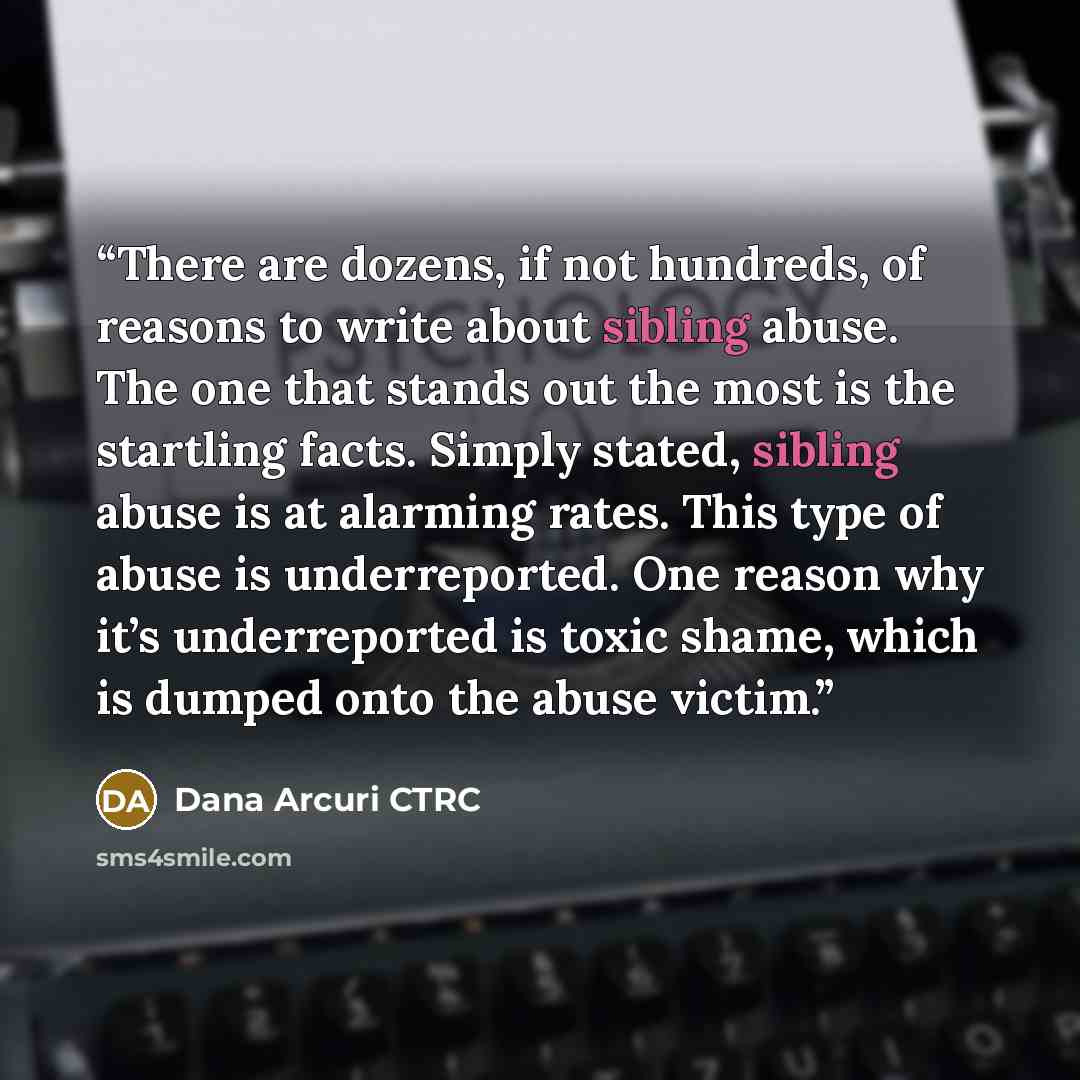 “There are dozens, if not hundreds, of reasons to write about sibling abuse. The one that stands out the most is the startling facts. Simply stated, sibling abuse is at alarming rates. This type of abuse is underreported. One reason why it’s underreported is toxic shame, which is dumped onto the…” quote by Dana Arcuri CTRC