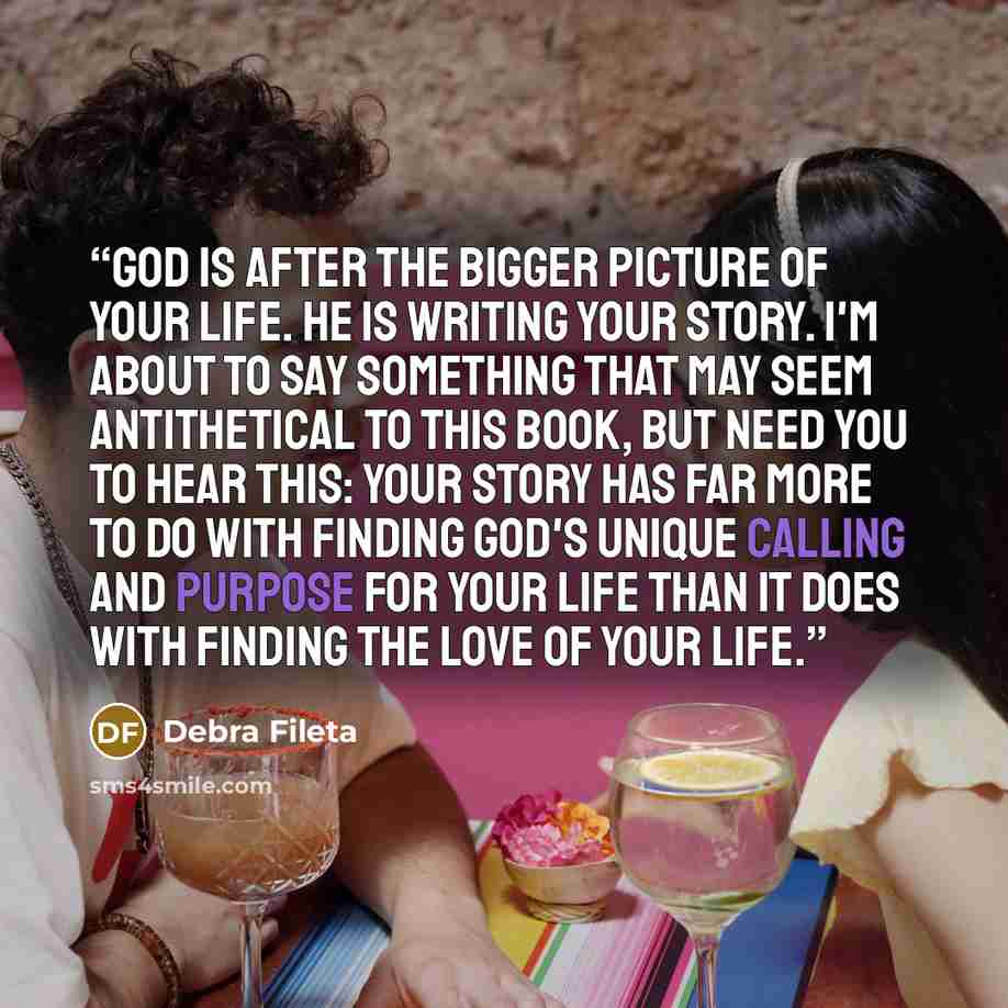“God is after the bigger picture of your life. He is writing your story. I'm about to say something that may seem antithetical to this book, but need you to hear this: your story has far more to do with finding God's unique calling and purpose for your life than it does with finding the love of…” quote by Debra Fileta