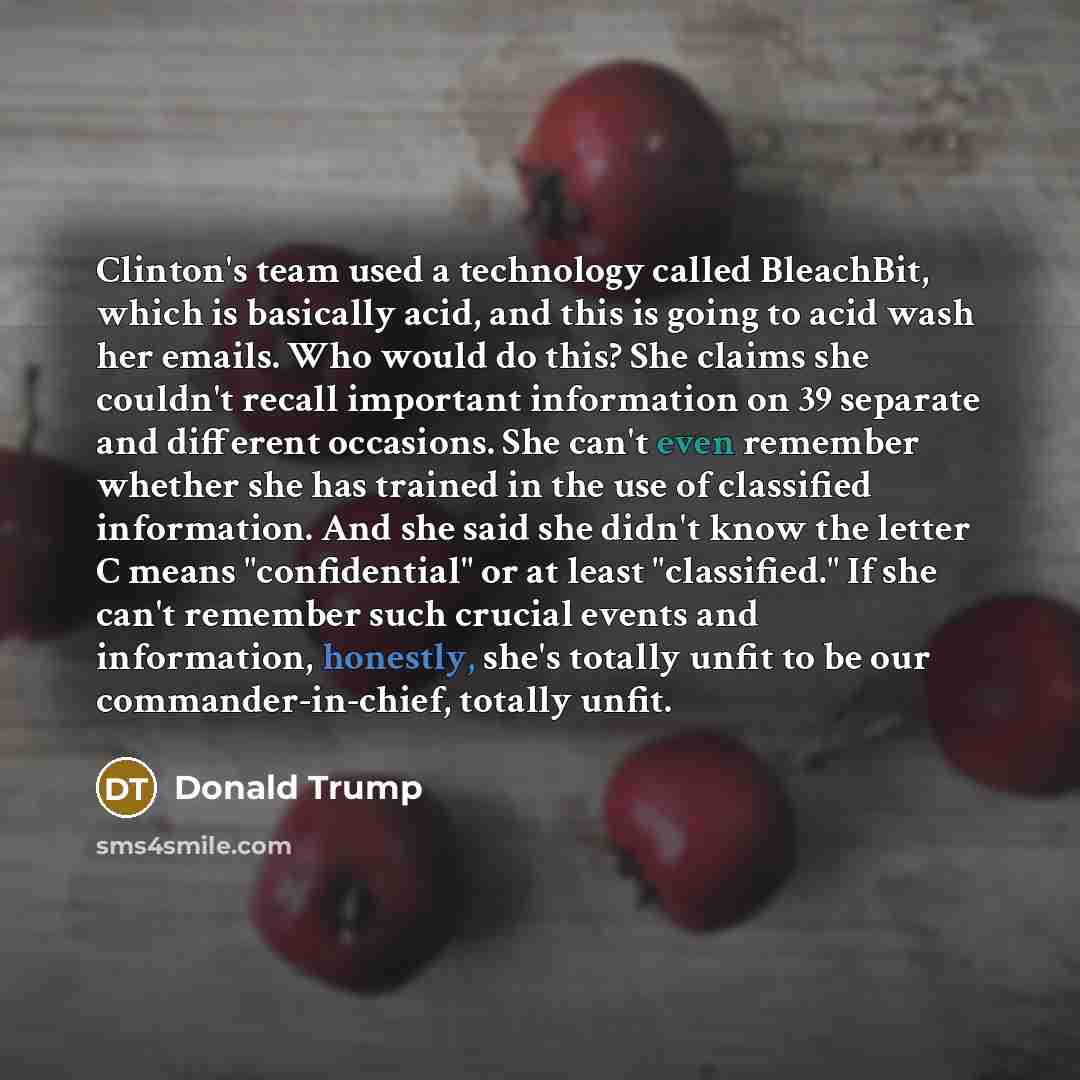 “Clinton's team used a technology called BleachBit, which is basically acid, and this is going to acid wash her emails. Who would do this? She claims she couldn't recall important information on 39 separate and different occasions. She can't even remember whether she has trained in the use of…” quote by Donald Trump