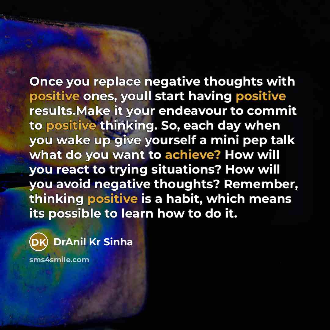 “Once you replace negative thoughts with positive ones, youll start having positive results.Make it your endeavour to commit to positive thinking. So, each day when you wake up give yourself a mini pep talk what do you want to achieve? How will you react to trying situations? How will you avoid…” quote by DrAnil Kr Sinha