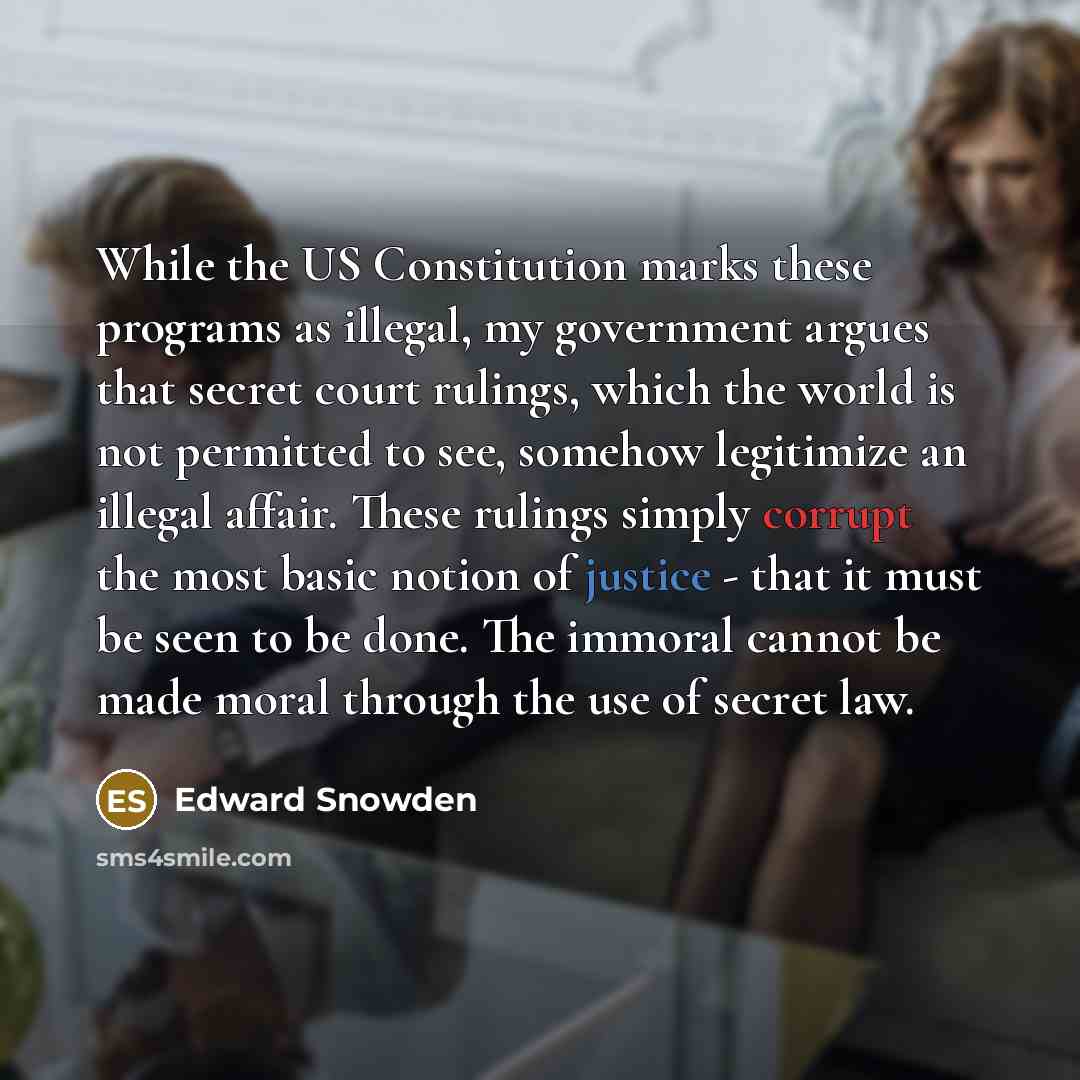 “While the US Constitution marks these programs as illegal, my government argues that secret court rulings, which the world is not permitted to see, somehow legitimize an illegal affair. These rulings simply corrupt the most basic notion of justice - that it must be seen to be done. The immoral…” quote by Edward Snowden