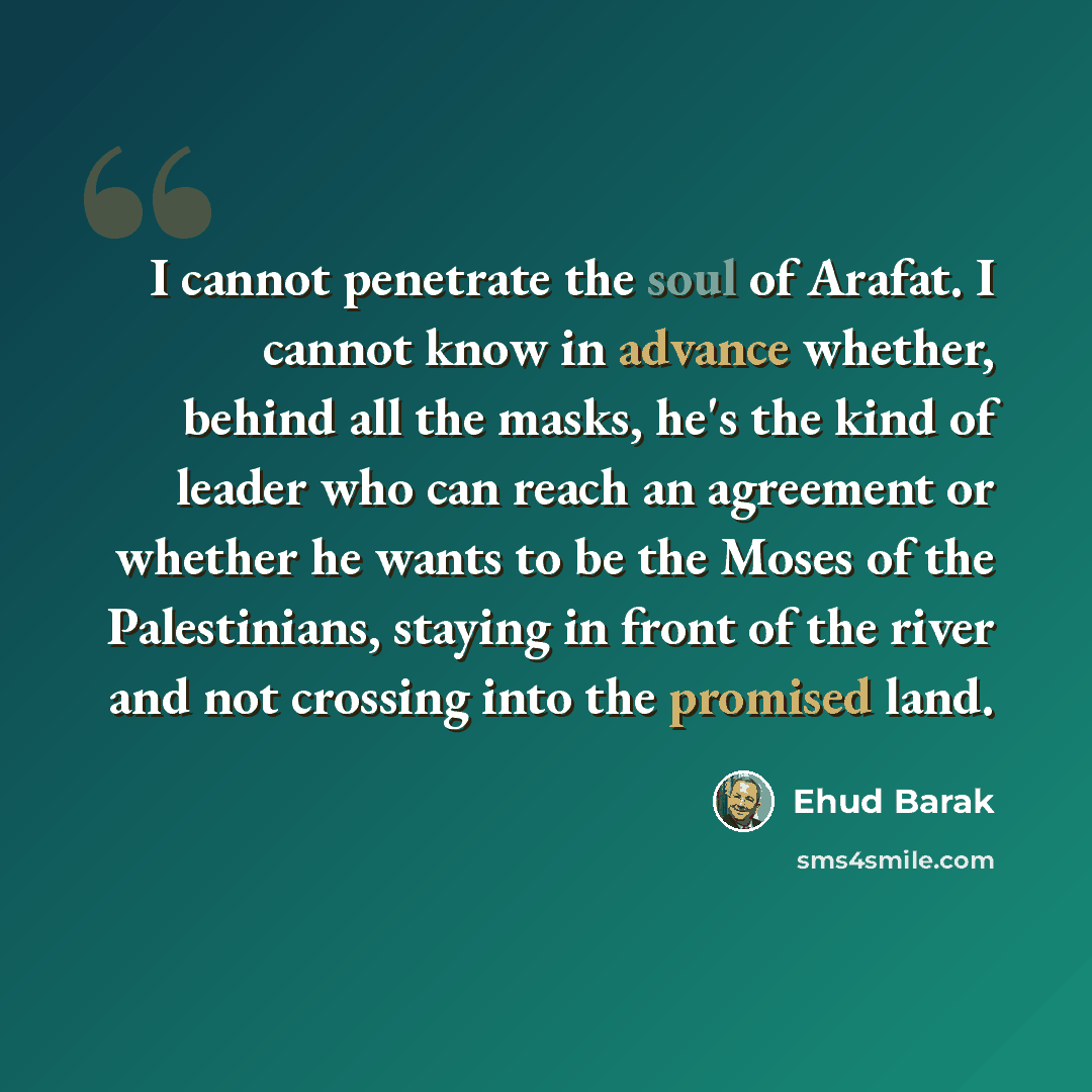 “I cannot penetrate the soul of Arafat. I cannot know in advance whether, behind all the masks, he's the kind of leader who can reach an agreement or whether he wants to be the Moses of the Palestinians, staying in front of the river and not crossing into the promised land.” quote by Ehud Barak