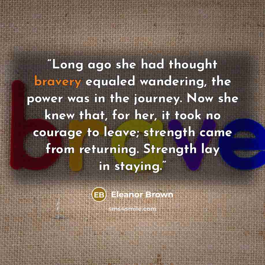 “Long ago she had thought bravery equaled wandering, the power was in the journey. Now she knew that, for her, it took no courage to leave; strength came from returning. Strength lay in staying.” quote by Eleanor Brown