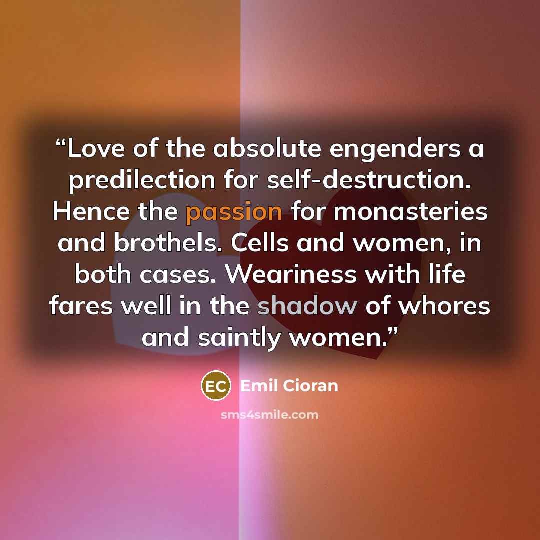 “Love of the absolute engenders a predilection for self-destruction. Hence the passion for monasteries and brothels. Cells and women, in both cases. Weariness with life fares well in the shadow of whores and saintly women.” quote by Emil Cioran