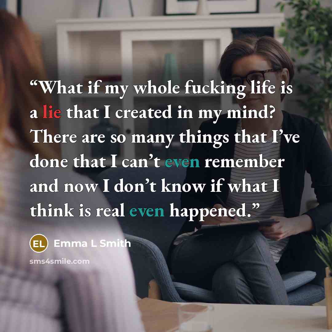 “What if my whole fucking life is a lie that I created in my mind? There are so many things that I’ve done that I can’t even remember and now I don’t know if what I think is real even happened.” quote by Emma L Smith