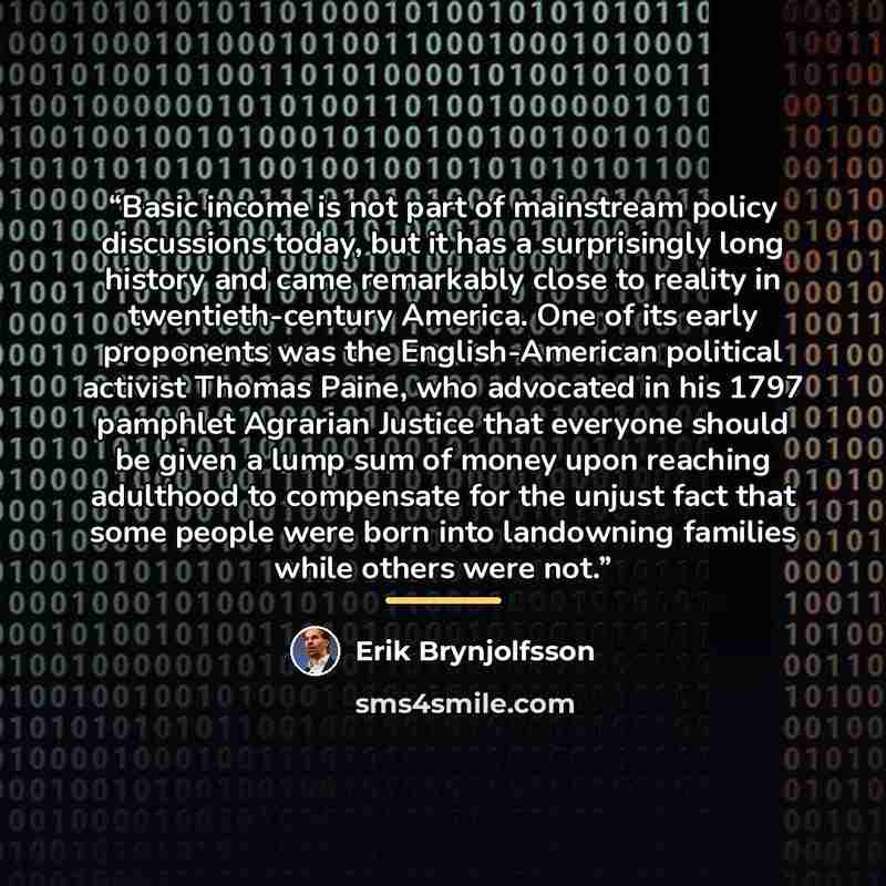 “Basic income is not part of mainstream policy discussions today, but it has a surprisingly long history and came remarkably close to reality in twentieth-century America. One of its early proponents was the English-American political activist Thomas Paine, who advocated in his 1797 pamphlet…” quote by Erik Brynjolfsson