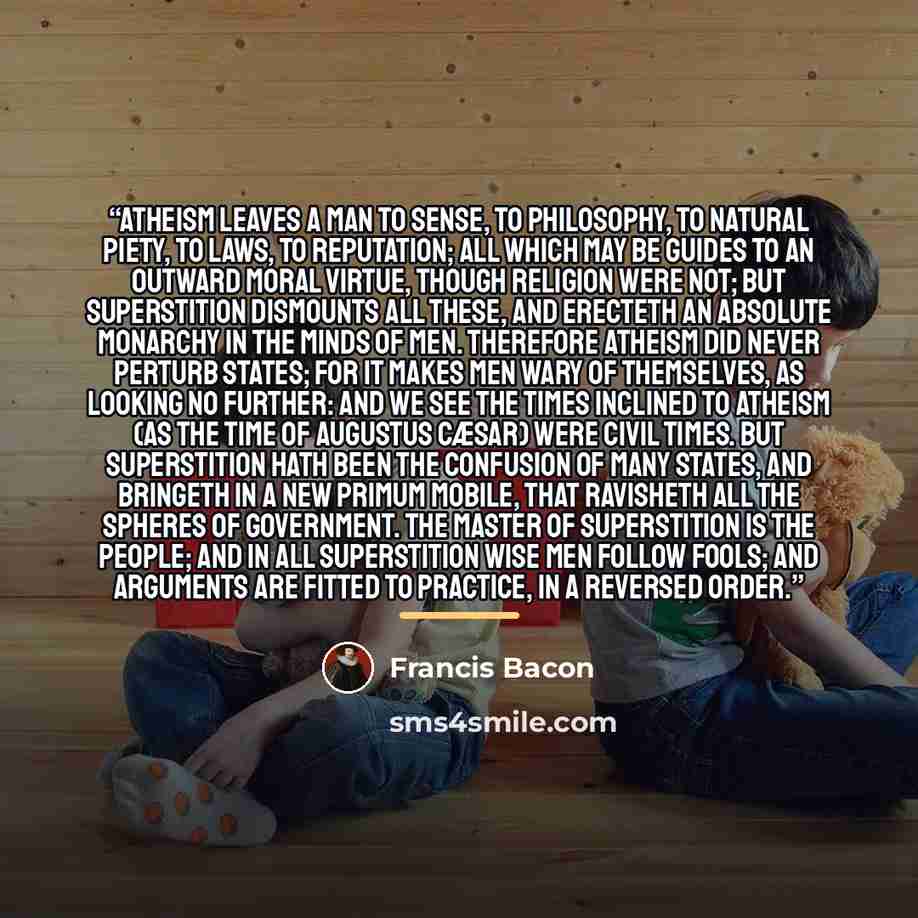 “Atheism leaves a man to sense, to philosophy, to natural piety, to laws, to reputation; all which may be guides to an outward moral virtue, though religion were not; but superstition dismounts all these, and erecteth an absolute monarchy in the minds of men. Therefore atheism did never perturb…” quote by Francis Bacon