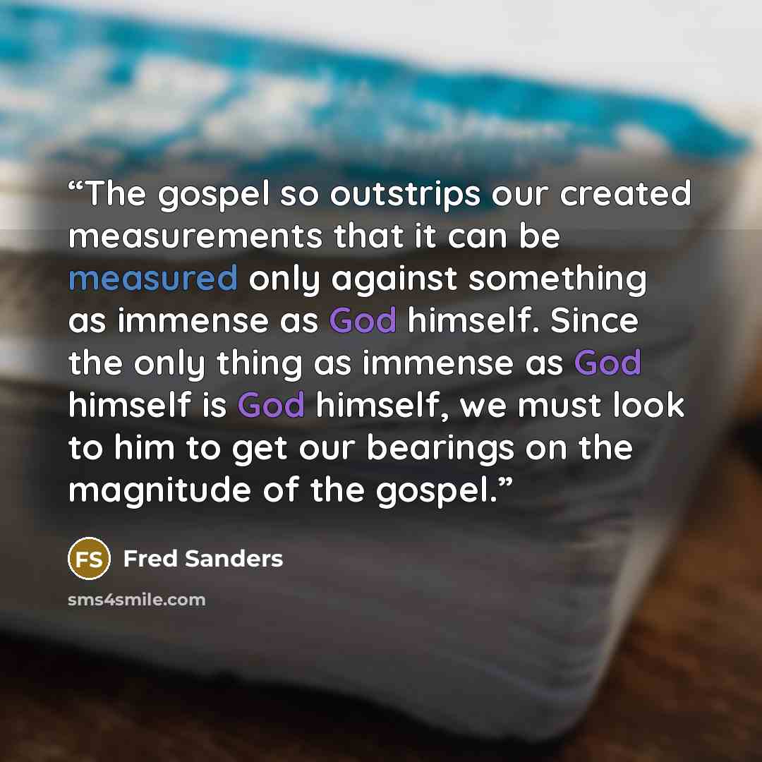 “The gospel so outstrips our created measurements that it can be measured only against something as immense as God himself. Since the only thing as immense as God himself is God himself, we must look to him to get our bearings on the magnitude of the gospel.” quote by Fred Sanders
