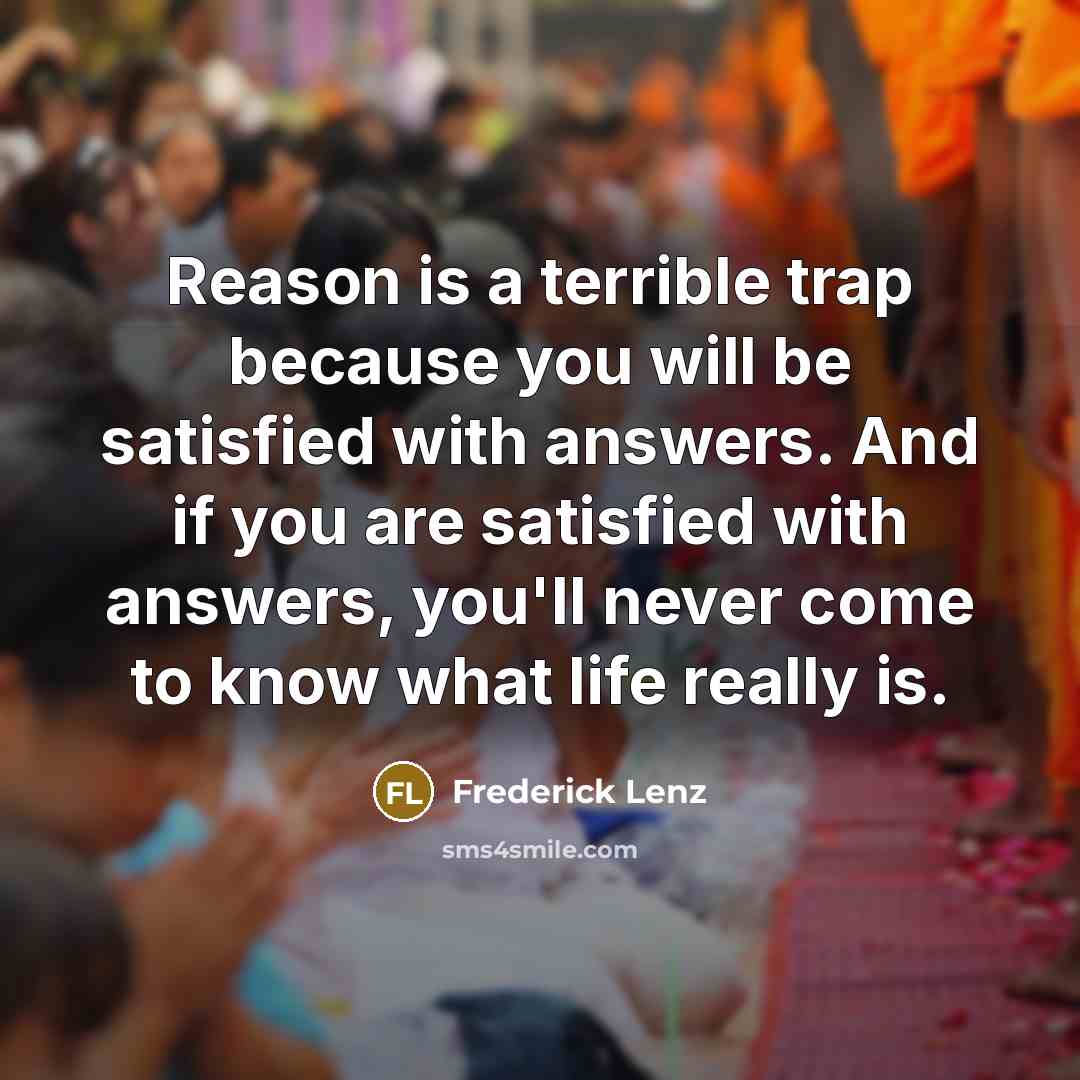 “Reason is a terrible trap because you will be satisfied with answers. And if you are satisfied with answers, you'll never come to know what life really is.” quote by Frederick Lenz