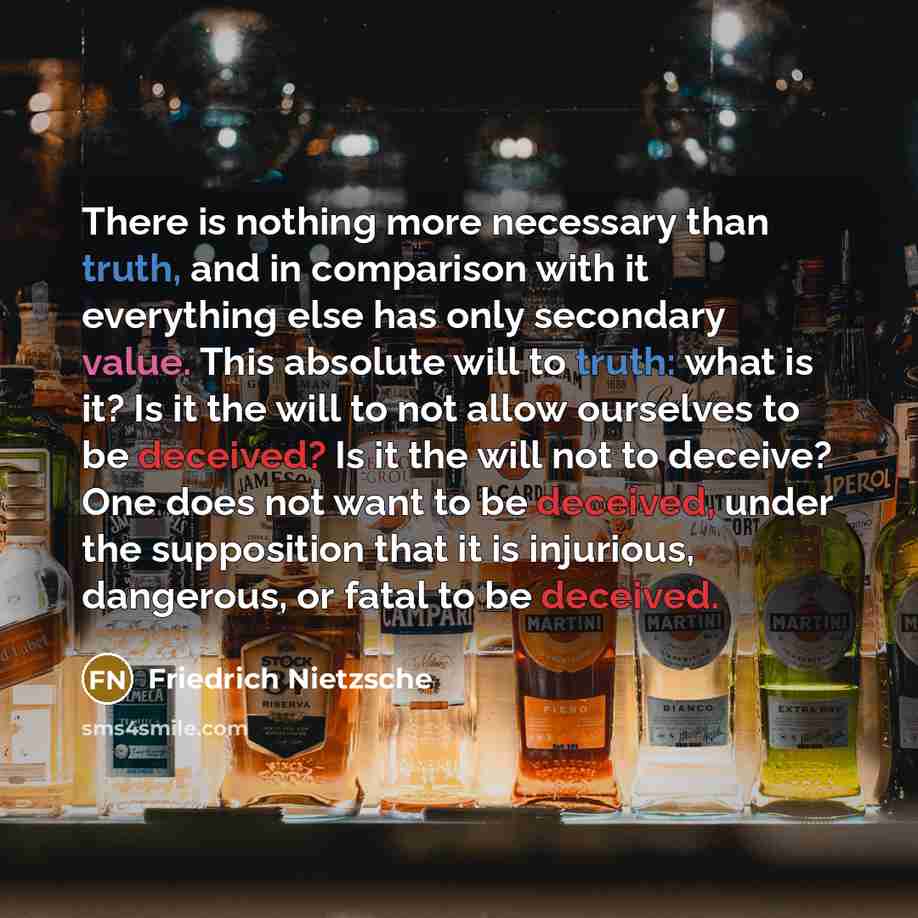 “There is nothing more necessary than truth, and in comparison with it everything else has only secondary value. This absolute will to truth: what is it? Is it the will to not allow ourselves to be deceived? Is it the will not to deceive? One does not want to be deceived, under the supposition that…” quote by Friedrich Nietzsche