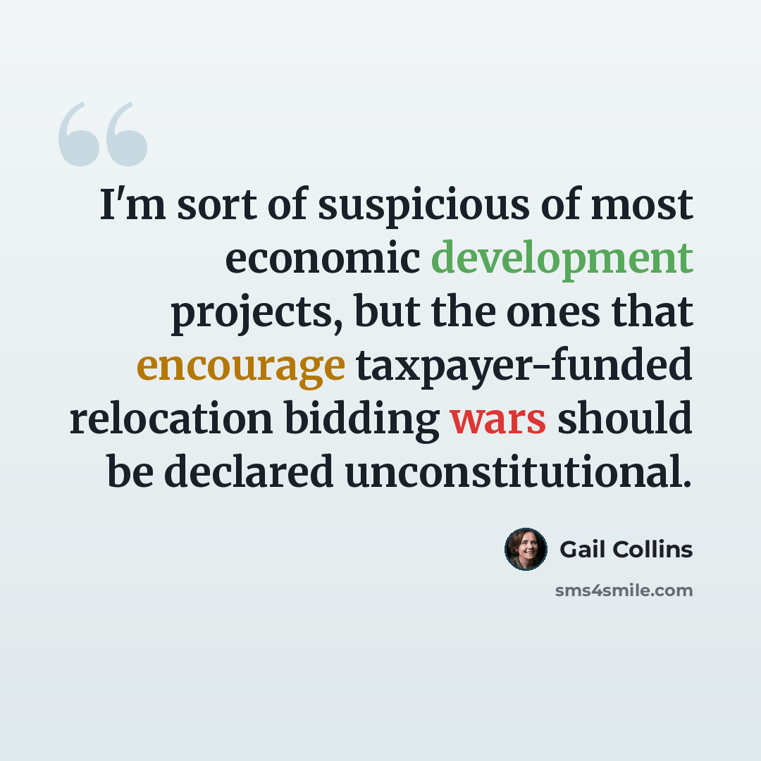 “I'm sort of suspicious of most economic development projects, but the ones that encourage taxpayer-funded relocation bidding wars should be declared unconstitutional.” quote by Gail Collins
