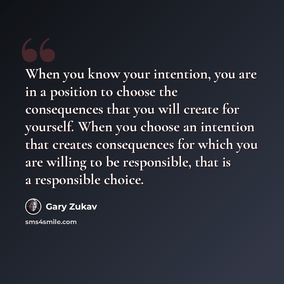 “When you know your intention, you are in a position to choose the consequences that you will create for yourself. When you choose an intention that creates consequences for which you are willing to be responsible, that is a responsible choice.” quote by Gary Zukav