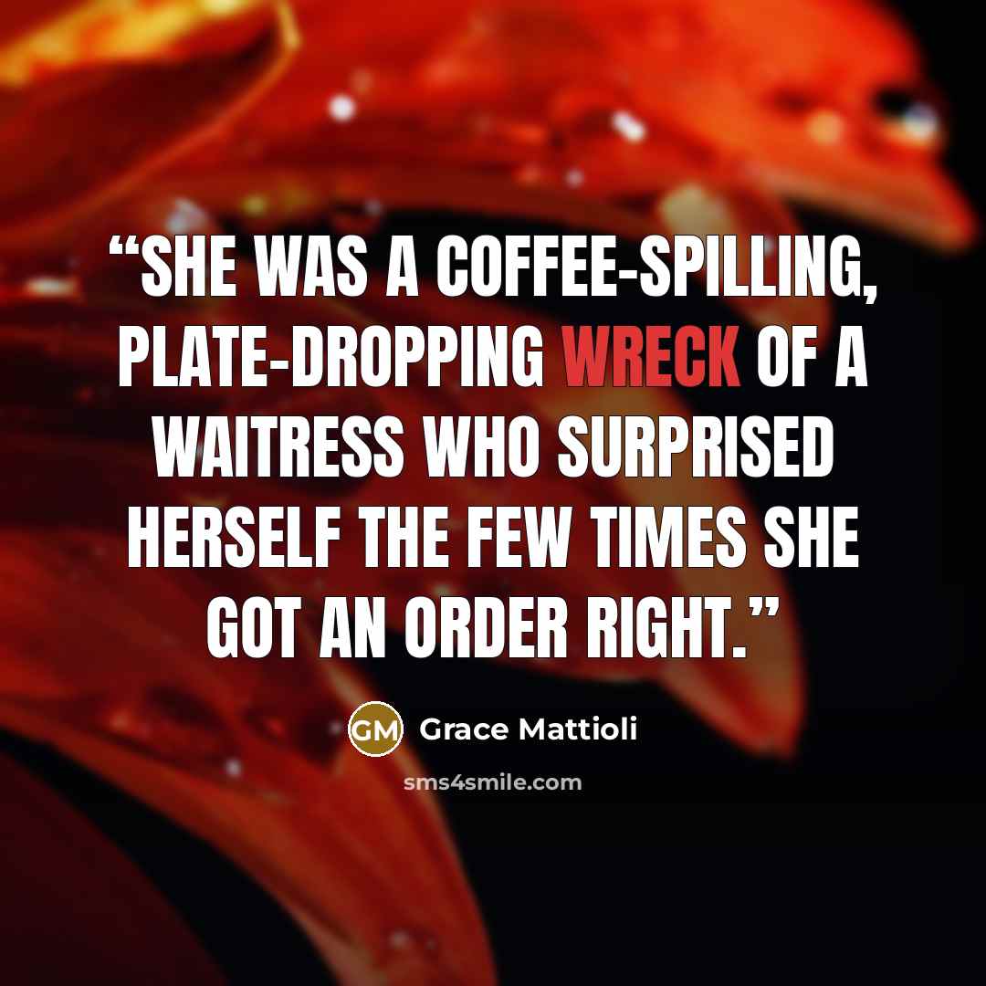 “She was a coffee-spilling, plate-dropping wreck of a waitress who surprised herself the few times she got an order right.” quote by Grace Mattioli