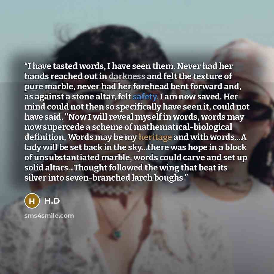 “I have tasted words, I have seen them. Never had her hands reached out in darkness and felt the texture of pure marble, never had her forehead bent forward and, as against a stone altar, felt safety. I am now saved. Her mind could not then so specifically have seen it, could not have said, "Now I…” quote by H.D
