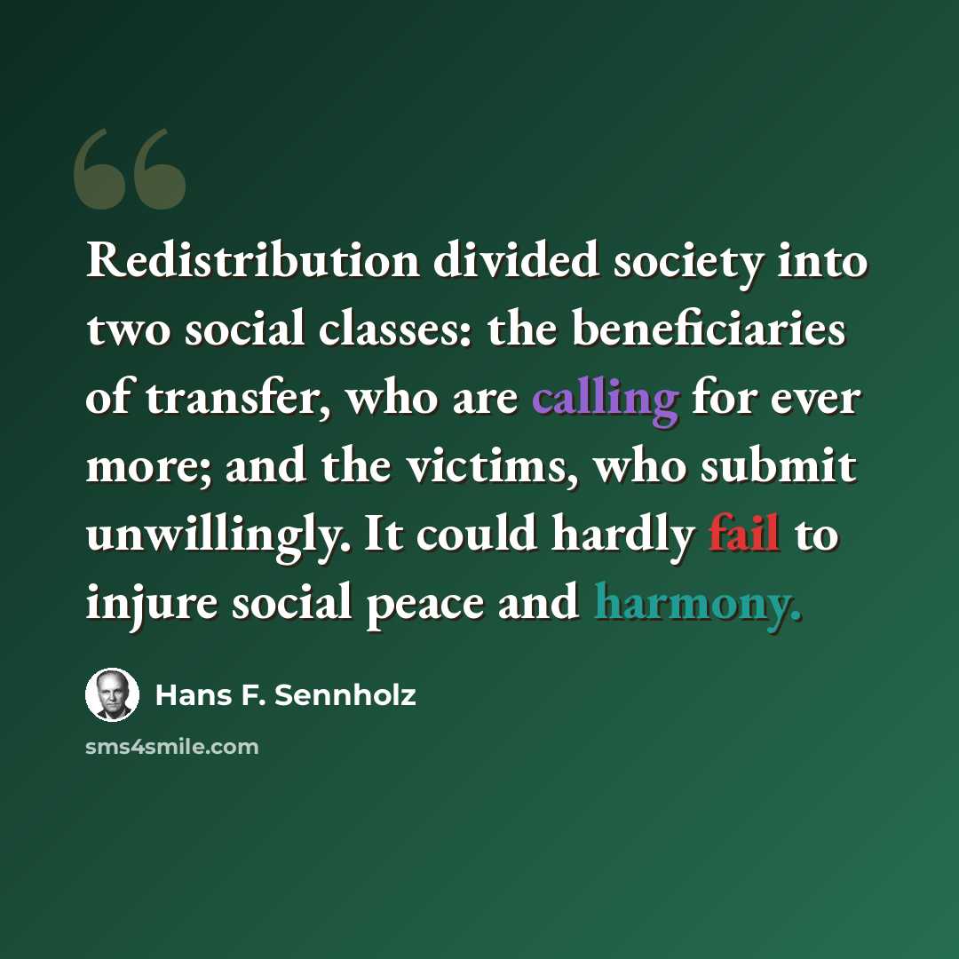 “Redistribution divided society into two social classes: the beneficiaries of transfer, who are calling for ever more; and the victims, who submit unwillingly. It could hardly fail to injure social peace and harmony.” quote by Hans F. Sennholz