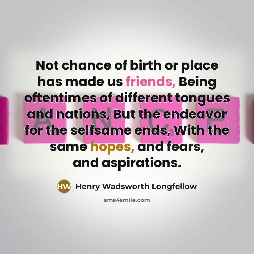“Not chance of birth or place has made us friends, Being oftentimes of different tongues and nations, But the endeavor for the selfsame ends, With the same hopes, and fears, and aspirations.” quote by Henry Wadsworth Longfellow