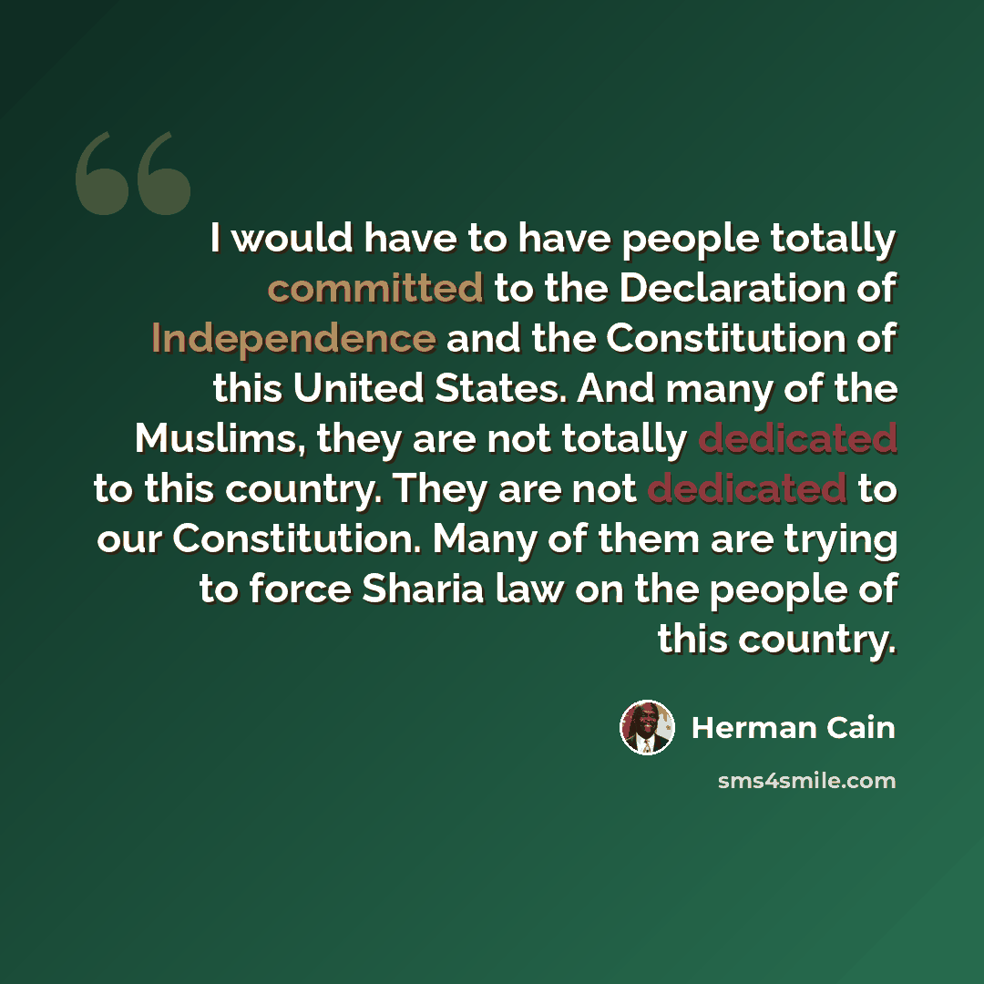 “I would have to have people totally committed to the Declaration of Independence and the Constitution of this United States. And many of the Muslims, they are not totally dedicated to this country. They are not dedicated to our Constitution. Many of them are trying to force Sharia law on the…” quote by Herman Cain