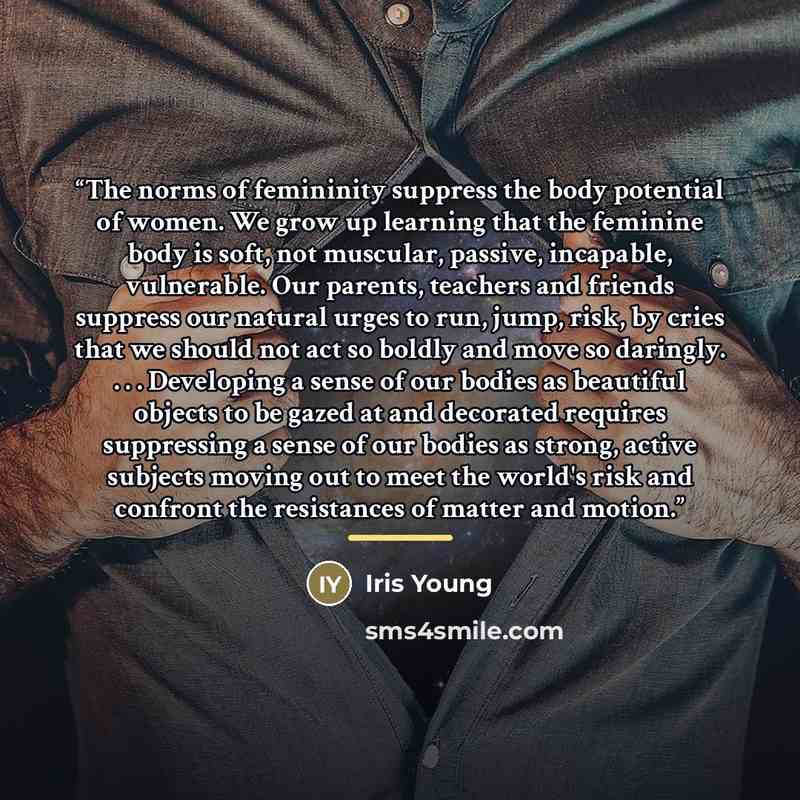 “The norms of femininity suppress the body potential of women. We grow up learning that the feminine body is soft, not muscular, passive, incapable, vulnerable. Our parents, teachers and friends suppress our natural urges to run, jump, risk, by cries that we should not act so boldly and move so…” quote by Iris Young