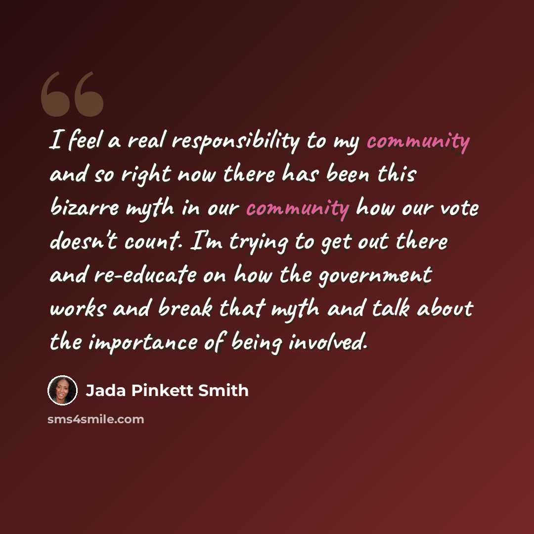 “I feel a real responsibility to my community and so right now there has been this bizarre myth in our community how our vote doesn't count. I'm trying to get out there and re-educate on how the government works and break that myth and talk about the importance of being involved.” quote by Jada Pinkett Smith