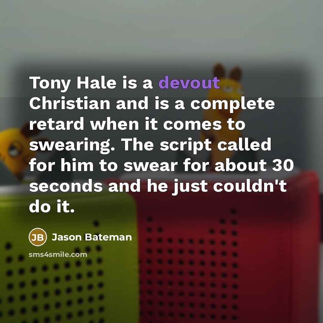 “Tony Hale is a devout Christian and is a complete retard when it comes to swearing. The script called for him to swear for about 30 seconds and he just couldn't do it.” quote by Jason Bateman