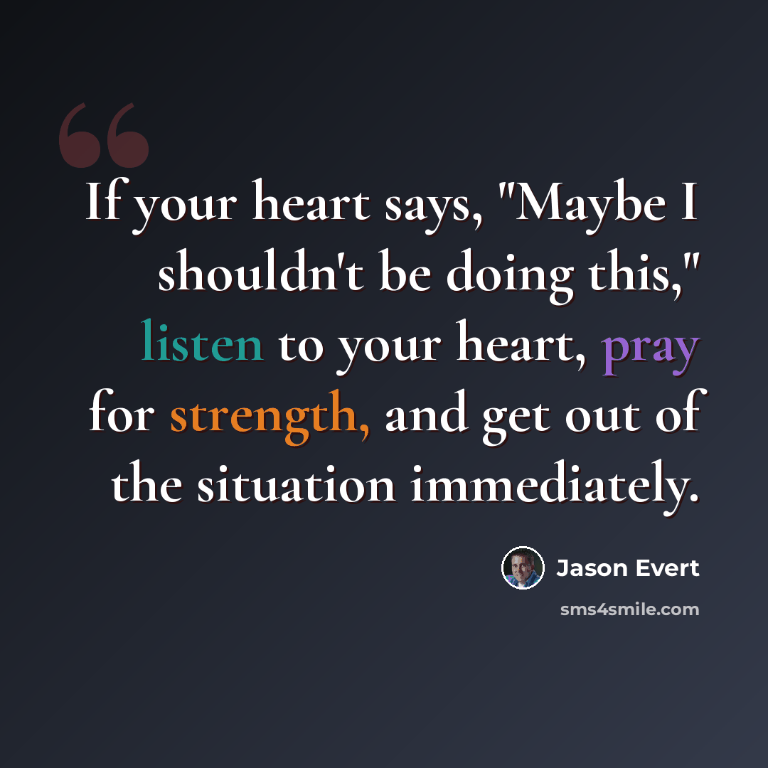 “If your heart says, "Maybe I shouldn't be doing this," listen to your heart, pray for strength, and get out of the situation immediately.” quote by Jason Evert