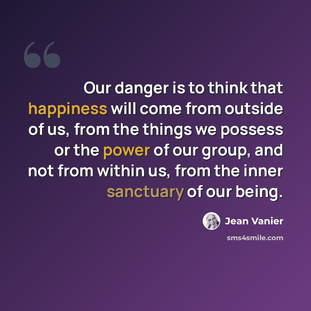 “Our danger is to think that happiness will come from outside of us, from the things we possess or the power of our group, and not from within us, from the inner sanctuary of our being.” quote by Jean Vanier