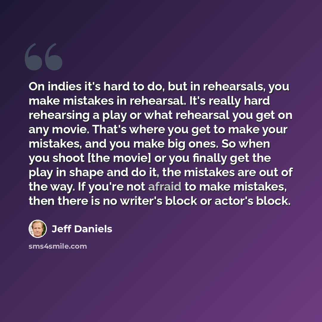 “On indies it's hard to do, but in rehearsals, you make mistakes in rehearsal. It's really hard rehearsing a play or what rehearsal you get on any movie. That's where you get to make your mistakes, and you make big ones. So when you shoot [the movie] or you finally get the play in shape and do it…” quote by Jeff Daniels