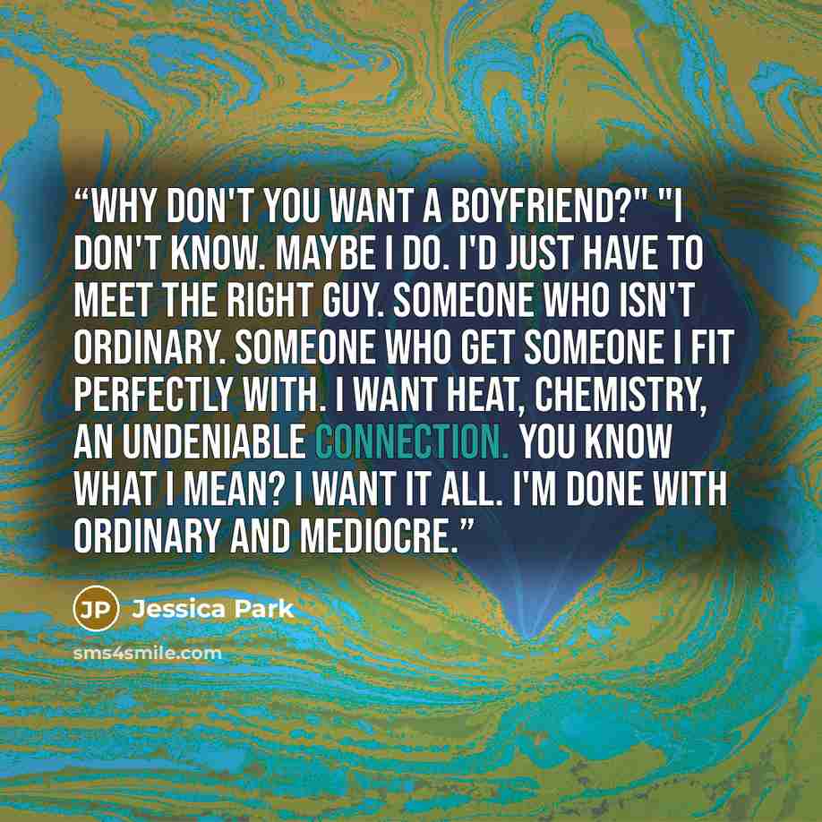 “Why don't you want a boyfriend?" "I don't know. Maybe I do. I'd just have to meet the right guy. Someone who isn't ordinary. Someone who get someone I fit perfectly with. I want heat, chemistry, an undeniable connection. You know what I mean? I want it all. I'm done with ordinary and mediocre.” quote by Jessica Park